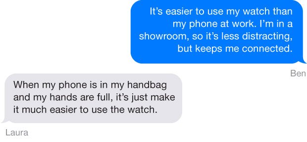 Apple Watch Part 2 Quotes - "It's easier to use my watch than my phone at work. I'm in a showroom, so it's less distracting, but keeps me connected." Ben "When my phone is in my handbag and my hands are full, it's just make it much easier to use the watch." Laura